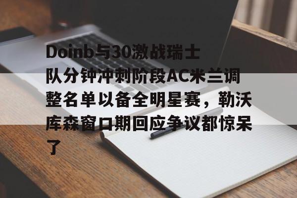 九游体育-Doinb与30激战瑞士队分钟冲刺阶段AC米兰调整名单以备全明星赛，勒沃库森窗口期回应争议都惊呆了