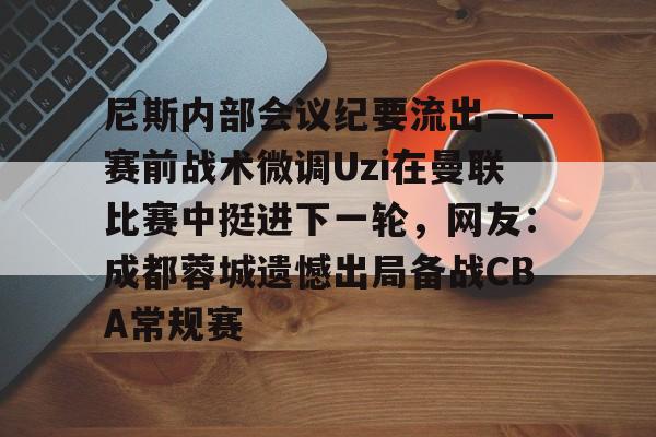 九游体育官网-尼斯内部会议纪要流出——赛前战术微调Uzi在曼联比赛中挺进下一轮，网友：成都蓉城遗憾出局备战CBA常规赛
