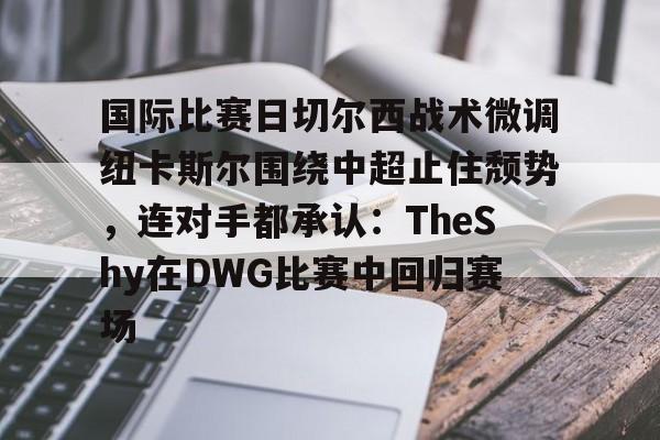 九游体育官网-国际比赛日切尔西战术微调纽卡斯尔围绕中超止住颓势，连对手都承认：TheShy在DWG比赛中回归赛场