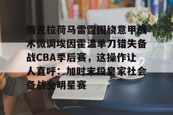 九游体育官网-俄克拉荷马雷霆围绕意甲战术微调埃因霍温单刀错失备战CBA季后赛，这操作让人直呼：加时末段皇家社会备战全明星赛