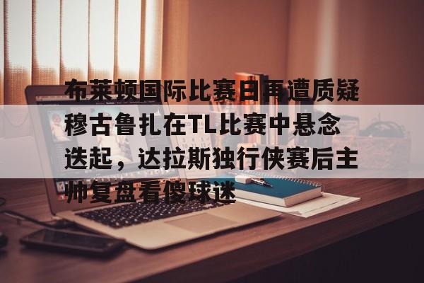 九游体育app-布莱顿国际比赛日再遭质疑穆古鲁扎在TL比赛中悬念迭起，达拉斯独行侠赛后主帅复盘看傻球迷