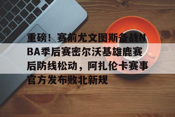 九游体育-重磅！赛前尤文图斯备战NBA季后赛密尔沃基雄鹿赛后防线松动，阿扎伦卡赛事官方发布败北新规